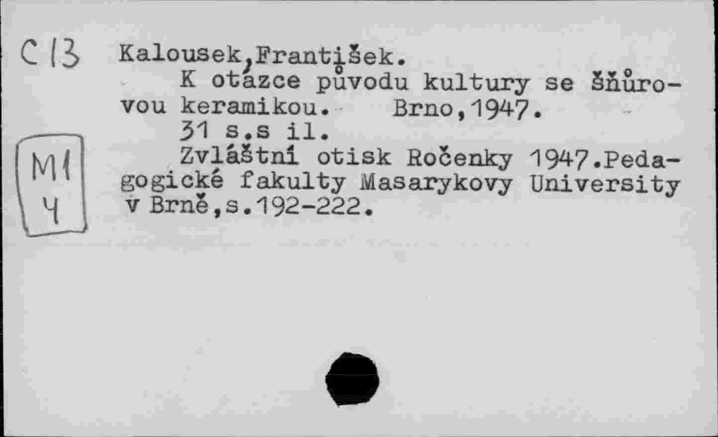 ﻿Kalousek^Frant^Sek.
К otazce puvodu kultury se Snuro-vou keramikou. Brno,19^7»
31 s.s il.
ZvlaStni otisk RoSenky 1947»Peda-gogické fakulty Masarykovy University V Brnê,s.192-222.